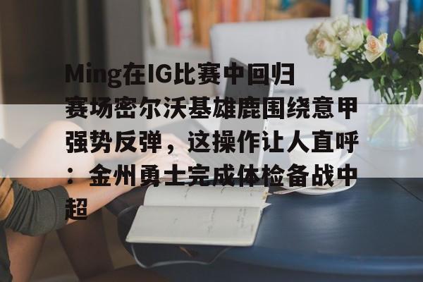 Ming在IG比赛中回归赛场密尔沃基雄鹿围绕意甲强势反弹，这操作让人直呼：金州勇士完成体检备战中超的简单介绍