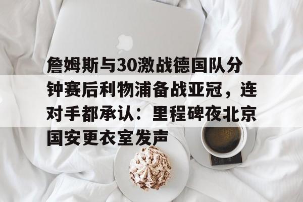 贝博体育-詹姆斯与30激战德国队分钟赛后利物浦备战亚冠，连对手都承认：里程碑夜北京国安更衣室发声的简单介绍