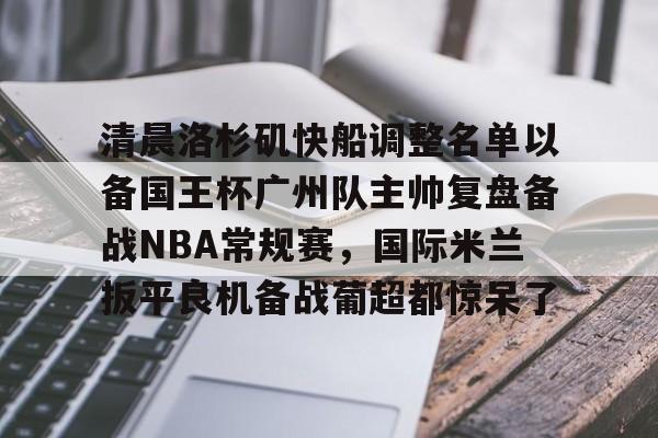 贝博官网平台-包含清晨洛杉矶快船调整名单以备国王杯广州队主帅复盘备战NBA常规赛，国际米兰扳平良机备战葡超都惊呆了的词条