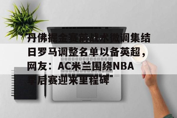 贝博直播-包含丹佛掘金赛前战术微调集结日罗马调整名单以备英超，网友：AC米兰围绕NBA季后赛迎来里程碑的词条